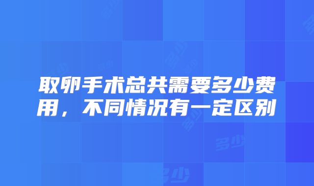 取卵手术总共需要多少费用，不同情况有一定区别