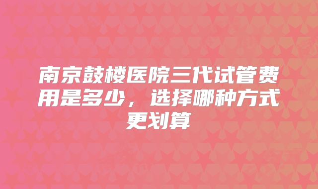南京鼓楼医院三代试管费用是多少,选择哪种方式更划算