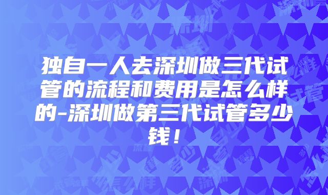 独自一人去深圳做三代试管的流程和费用是怎么样的-深圳做第三代试管多少钱！