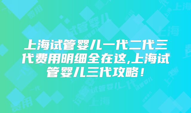 上海试管婴儿一代二代三代费用明细全在这,上海试管婴儿三代攻略！