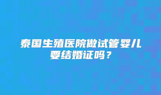 泰国生殖医院做试管婴儿要结婚证吗?
