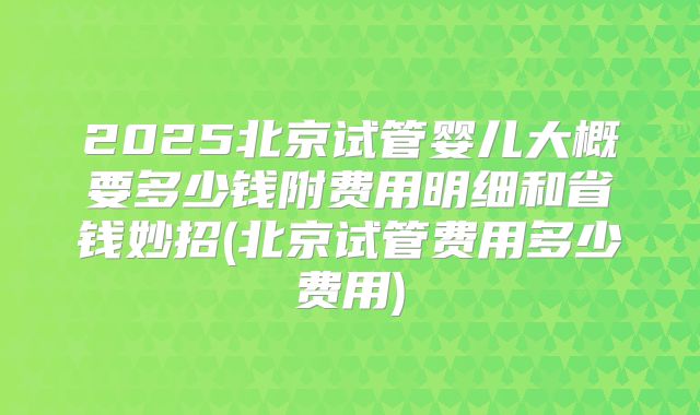 2025北京试管婴儿大概要多少钱附费用明细和省钱妙招(北京试管费用多少费用)