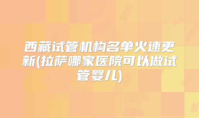 西藏试管机构名单火速更新(拉萨哪家医院可以做试管婴儿)