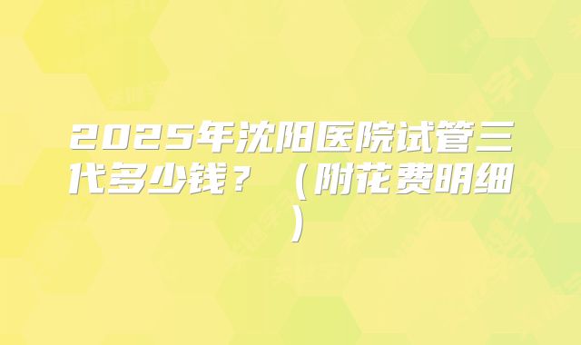 2025年沈阳医院试管三代多少钱?(附花费明细)