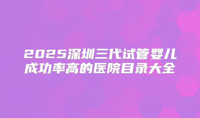 2025深圳三代试管婴儿成功率高的医院目录大全