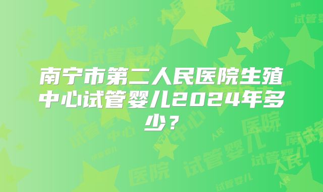 南宁市第二人民医院生殖中心试管婴儿2024年多少?