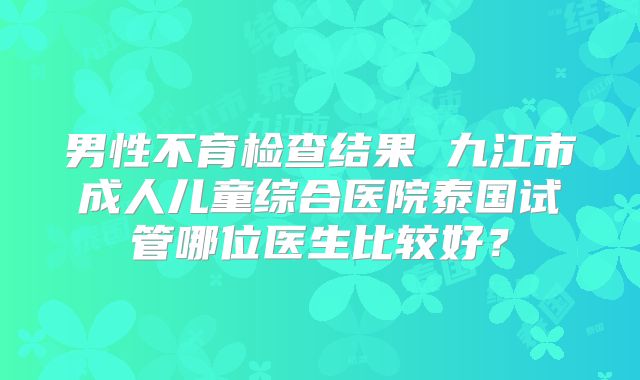 男性不育检查结果 九江市成人儿童综合医院泰国试管哪位医生比较好？