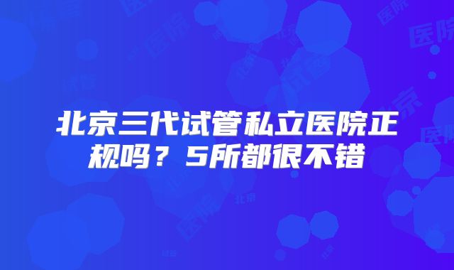 北京三代试管私立医院正规吗?5所都很不错