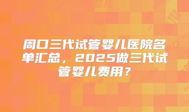 周口三代试管婴儿医院名单汇总，2025做三代试管婴儿费用？
