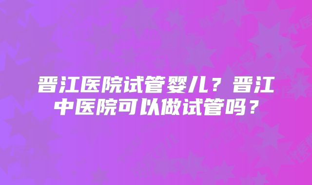 晋江医院试管婴儿?晋江中医院可以做试管吗?