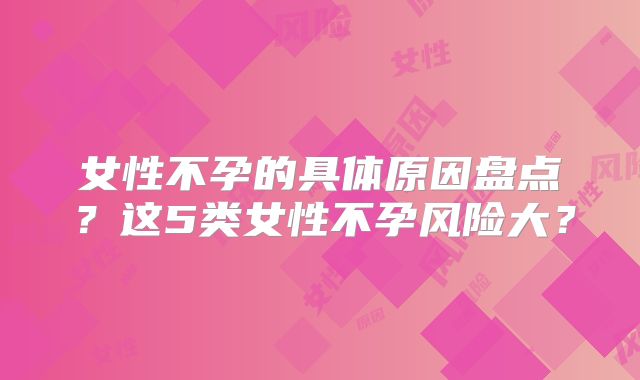 女性不孕的具体原因盘点？这5类女性不孕风险大？