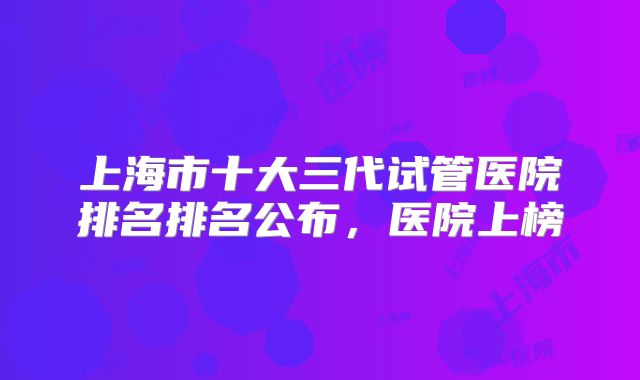 上海市十大三代试管医院排名排名公布,医院上榜