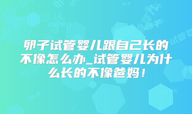 卵子试管婴儿跟自己长的不像怎么办_试管婴儿为什么长的不像爸妈!