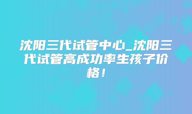 沈阳三代试管中心_沈阳三代试管高成功率生孩子价格！