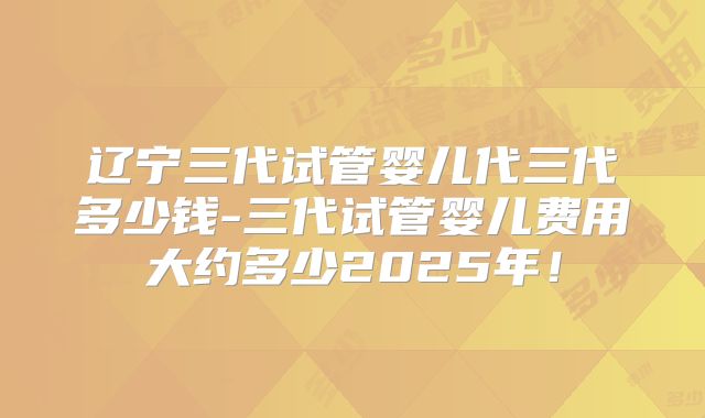 辽宁三代试管婴儿代三代多少钱-三代试管婴儿费用大约多少2025年!