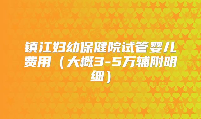 镇江妇幼保健院试管婴儿费用（大概3-5万辅附明细）