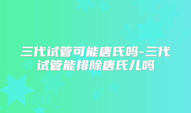 三代试管可能唐氏吗-三代试管能排除唐氏儿吗