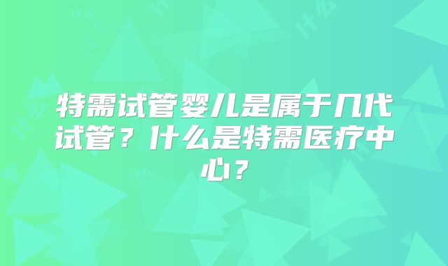 特需试管婴儿是属于几代试管？什么是特需医疗中心？
