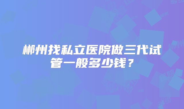 郴州找私立医院做三代试管一般多少钱?