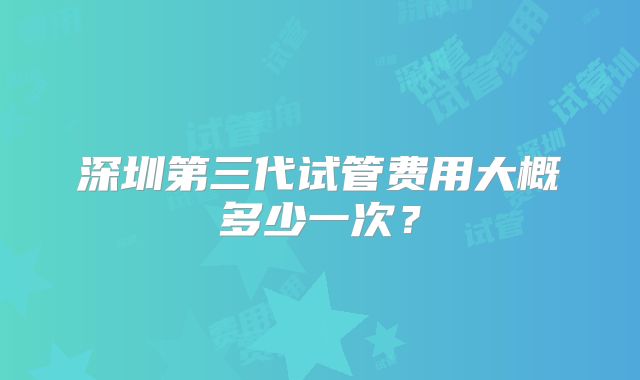 深圳第三代试管费用大概多少一次？