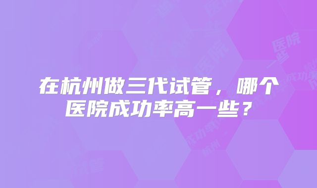 在杭州做三代试管,哪个医院成功率高一些?