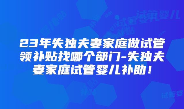 23年失独夫妻家庭做试管领补贴找哪个部门-失独夫妻家庭试管婴儿补助！