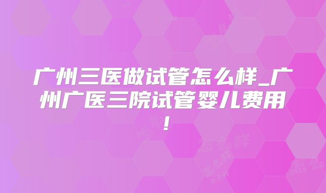 广州三医做试管怎么样_广州广医三院试管婴儿费用！