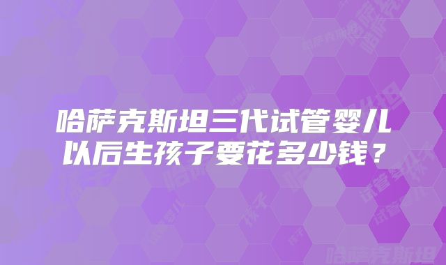 哈萨克斯坦三代试管婴儿以后生孩子要花多少钱？