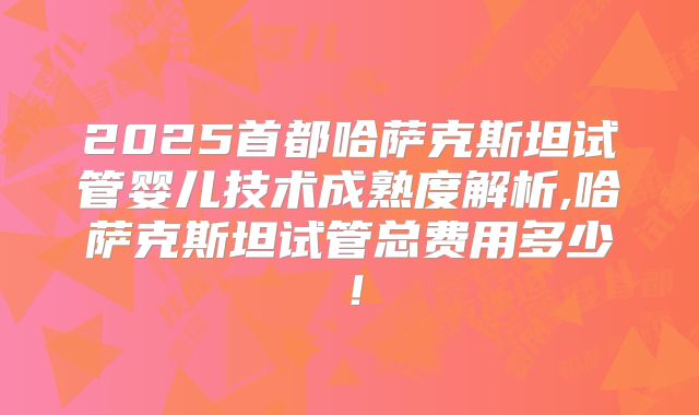 2025首都哈萨克斯坦试管婴儿技术成熟度解析,哈萨克斯坦试管总费用多少！