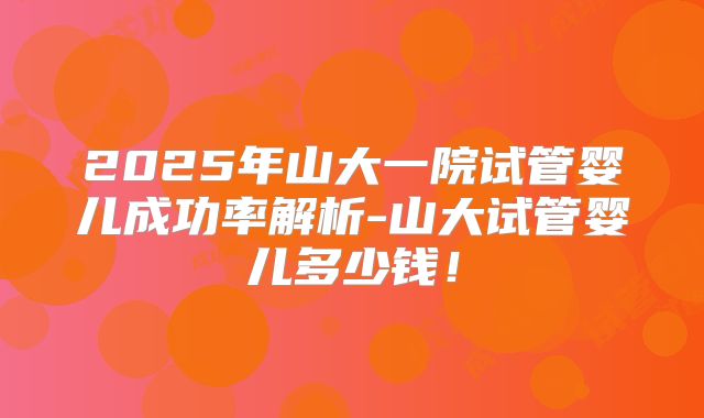 2025年山大一院试管婴儿成功率解析-山大试管婴儿多少钱！