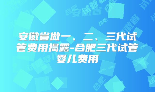 安徽省做一、二、三代试管费用揭露-合肥三代试管婴儿费用