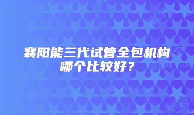 襄阳能三代试管全包机构哪个比较好？