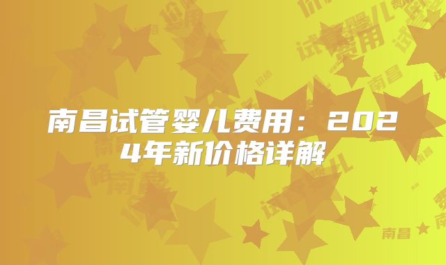 南昌试管婴儿费用：2024年新价格详解