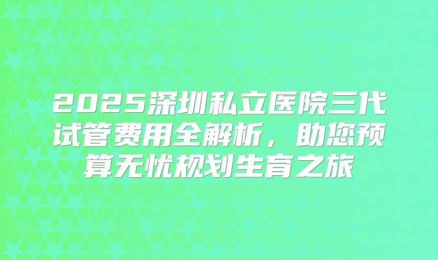 2025深圳私立医院三代试管费用全解析，助您预算无忧规划生育之旅