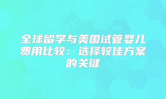 全球留学与美国试管婴儿费用比较：选择较佳方案的关键
