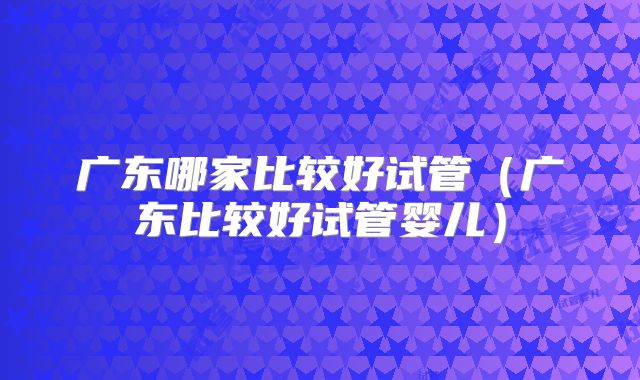 广东哪家比较好试管（广东比较好试管婴儿）