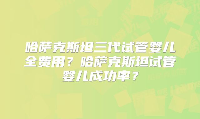 哈萨克斯坦三代试管婴儿全费用？哈萨克斯坦试管婴儿成功率？