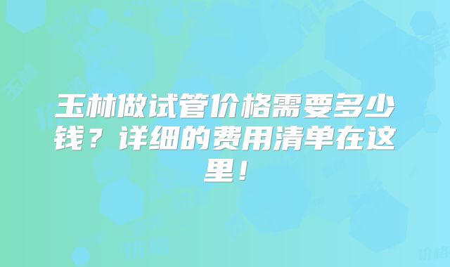 玉林做试管价格需要多少钱？详细的费用清单在这里！