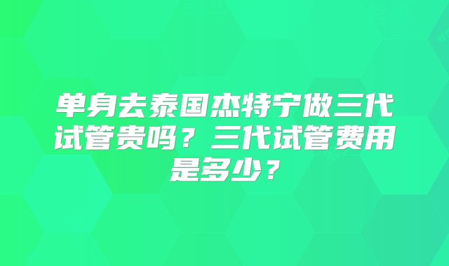 单身去泰国杰特宁做三代试管贵吗？三代试管费用是多少？