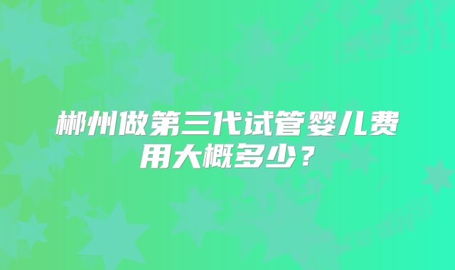 郴州做第三代试管婴儿费用大概多少？