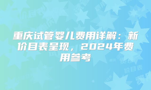 重庆试管婴儿费用详解：新价目表呈现，2024年费用参考