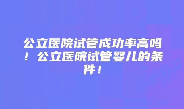 公立医院试管成功率高吗!公立医院试管婴儿的条件!