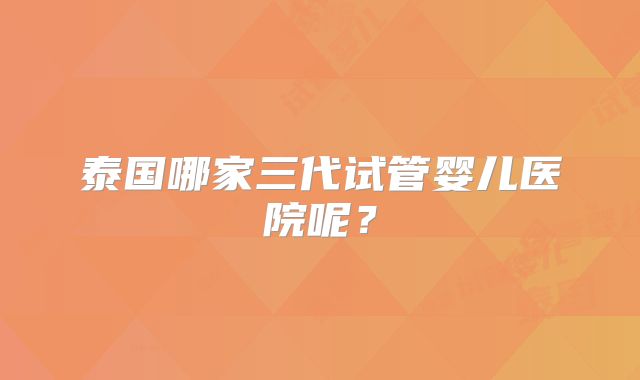 泰国哪家三代试管婴儿医院呢？