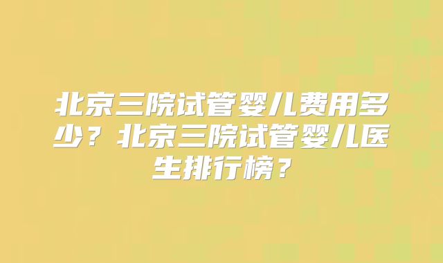 北京三院试管婴儿费用多少？北京三院试管婴儿医生排行榜？