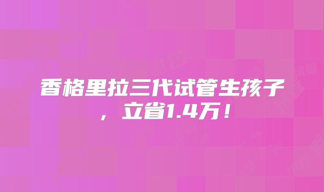 香格里拉三代试管生孩子,立省1.4万!