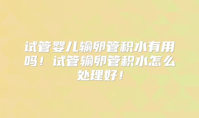试管婴儿输卵管积水有用吗！试管输卵管积水怎么处理好！
