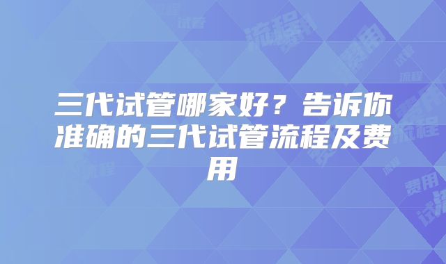 三代试管哪家好?告诉你准确的三代试管流程及费用