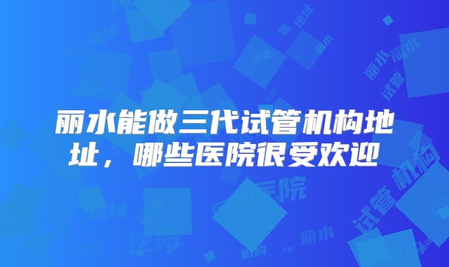 丽水能做三代试管机构地址，哪些医院很受欢迎