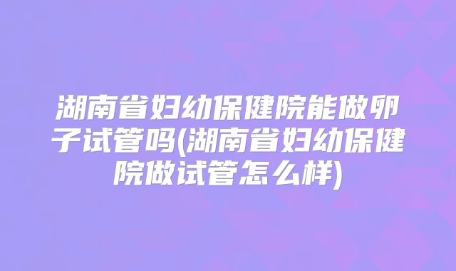 湖南省妇幼保健院能做卵子试管吗(湖南省妇幼保健院做试管怎么样)