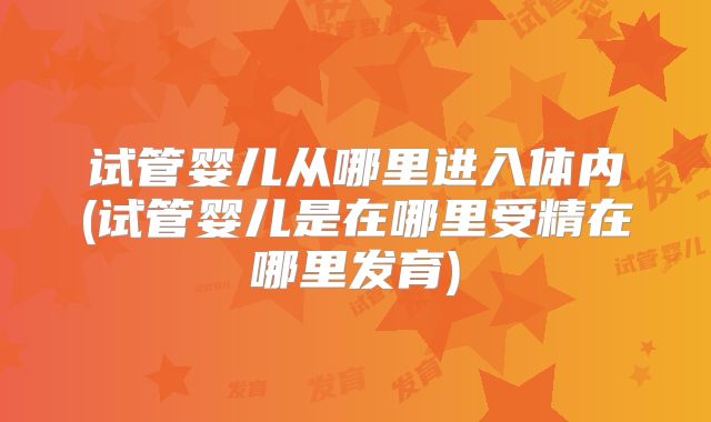 试管婴儿从哪里进入体内(试管婴儿是在哪里受精在哪里发育)